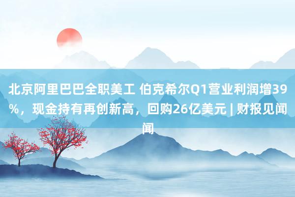 北京阿里巴巴全职美工 伯克希尔Q1营业利润增39%，现金持有再创新高，回购26亿美元 | 财报见闻