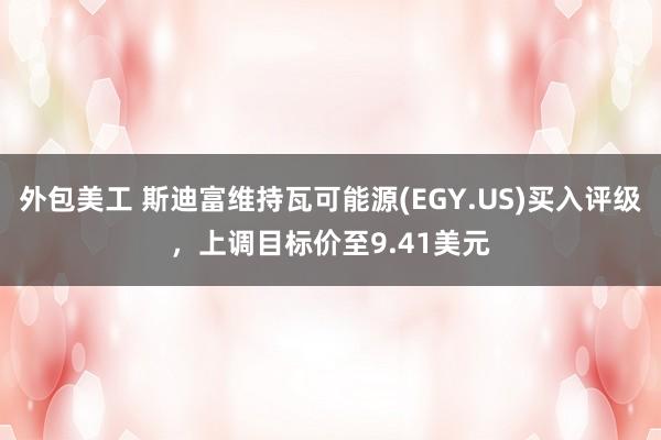 外包美工 斯迪富维持瓦可能源(EGY.US)买入评级，上调目标价至9.41美元