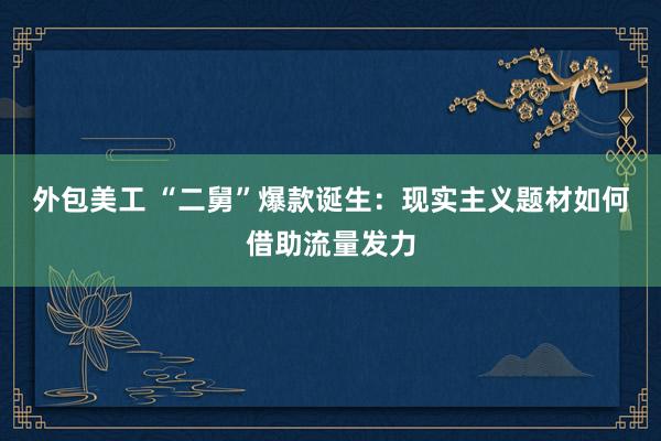 外包美工 “二舅”爆款诞生：现实主义题材如何借助流量发力