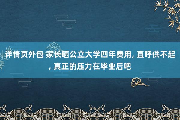 详情页外包 家长晒公立大学四年费用, 直呼供不起, 真正的压力在毕业后吧