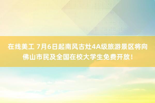 在线美工 7月6日起南风古灶4A级旅游景区将向佛山市民及全国在校大学生免费开放！