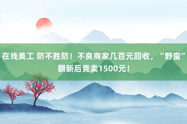 在线美工 防不胜防！不良商家几百元回收，“野蛮”翻新后竟卖1500元！