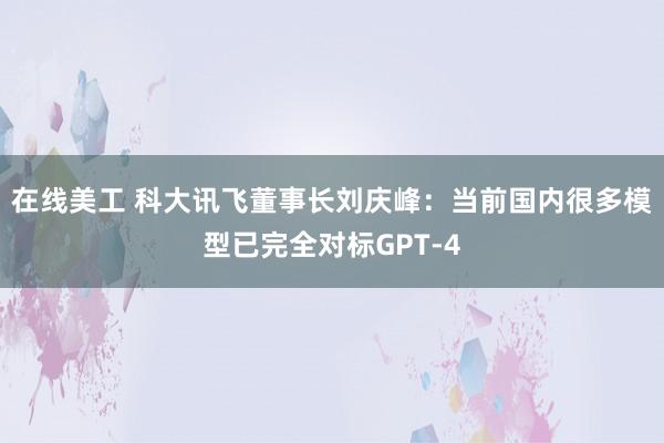 在线美工 科大讯飞董事长刘庆峰：当前国内很多模型已完全对标GPT-4