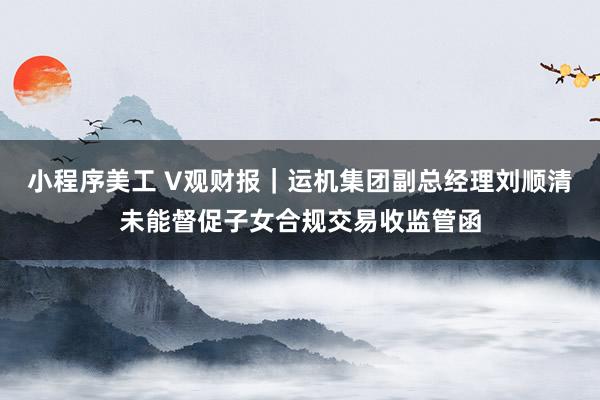 小程序美工 V观财报｜运机集团副总经理刘顺清未能督促子女合规交易收监管函