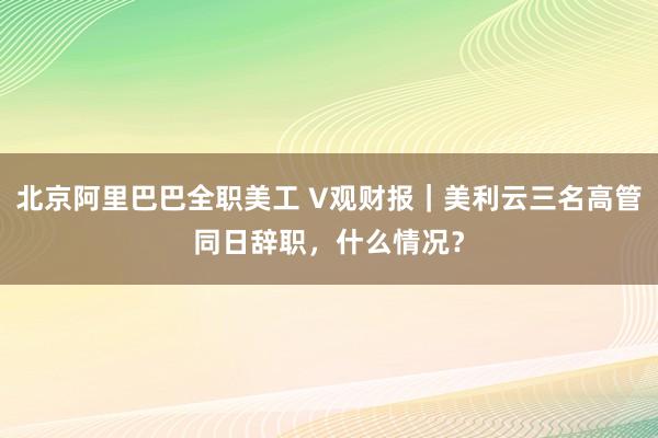 北京阿里巴巴全职美工 V观财报｜美利云三名高管同日辞职，什么情况？