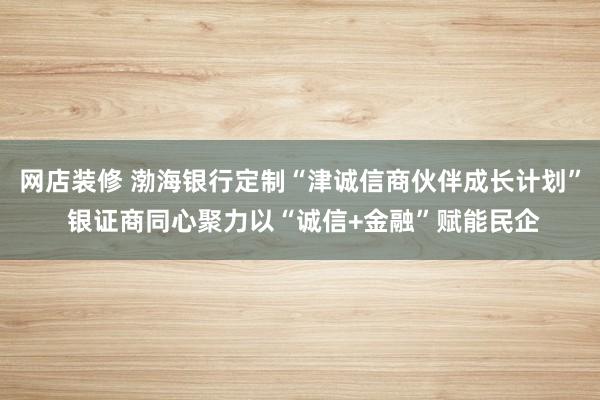 网店装修 渤海银行定制“津诚信商伙伴成长计划” 银证商同心聚力以“诚信+金融”赋能民企