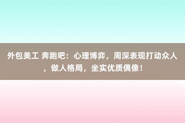 外包美工 奔跑吧：心理博弈，周深表现打动众人，做人格局，坐实优质偶像！