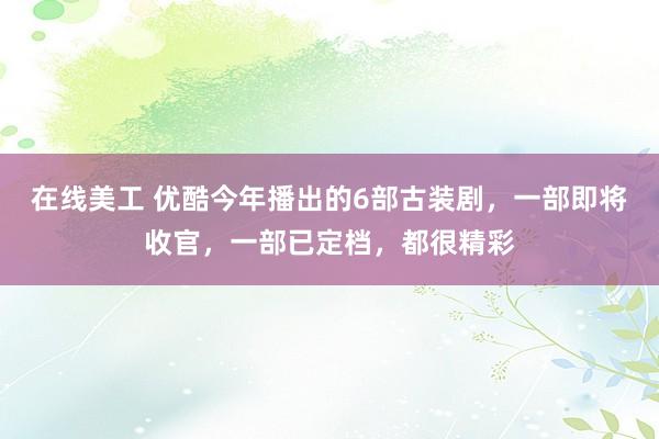 在线美工 优酷今年播出的6部古装剧，一部即将收官，一部已定档，都很精彩