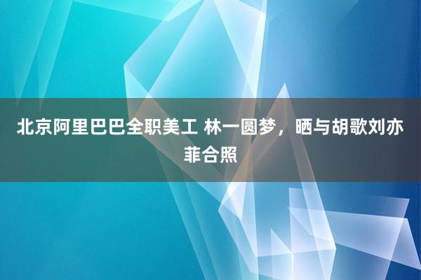 北京阿里巴巴全职美工 林一圆梦，晒与胡歌刘亦菲合照