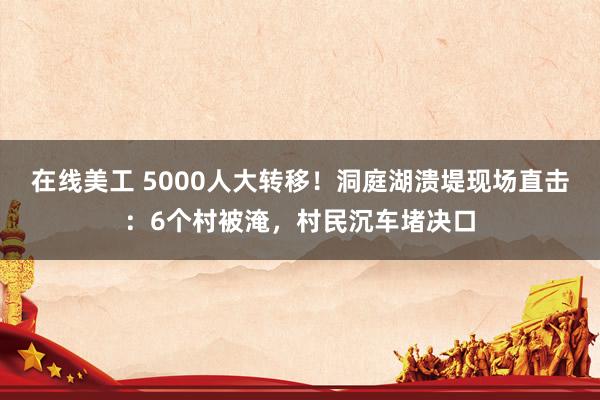 在线美工 5000人大转移！洞庭湖溃堤现场直击：6个村被淹，村民沉车堵决口