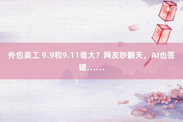 外包美工 9.9和9.11谁大？网友吵翻天，AI也答错……