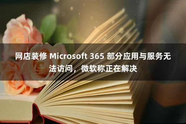 网店装修 Microsoft 365 部分应用与服务无法访问，微软称正在解决