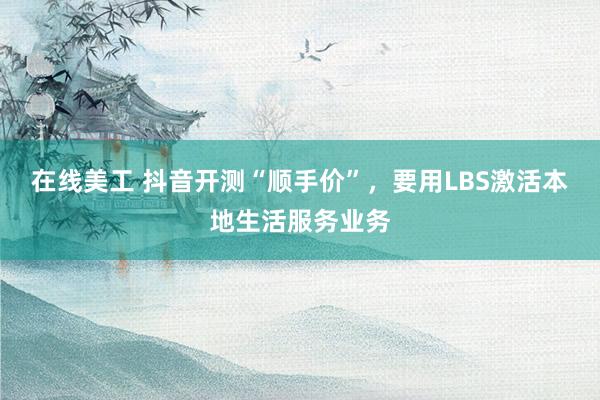 在线美工 抖音开测“顺手价”，要用LBS激活本地生活服务业务