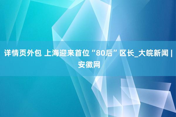 详情页外包 上海迎来首位“80后”区长_大皖新闻 | 安徽网