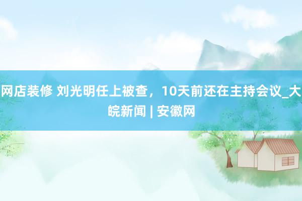 网店装修 刘光明任上被查，10天前还在主持会议_大皖新闻 | 安徽网