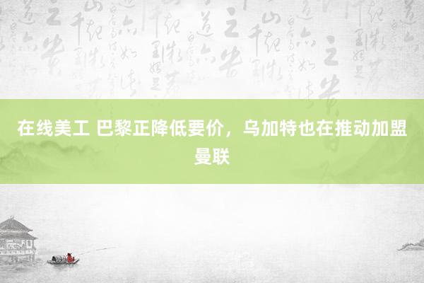 在线美工 巴黎正降低要价，乌加特也在推动加盟曼联