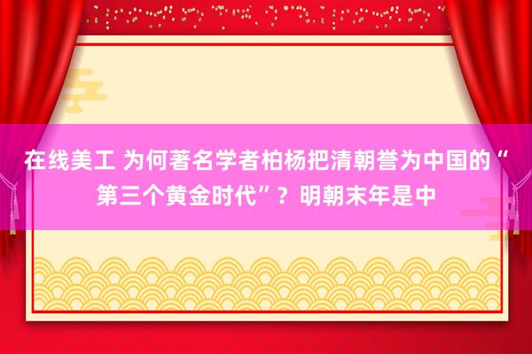 在线美工 为何著名学者柏杨把清朝誉为中国的“第三个黄金时代”？明朝末年是中