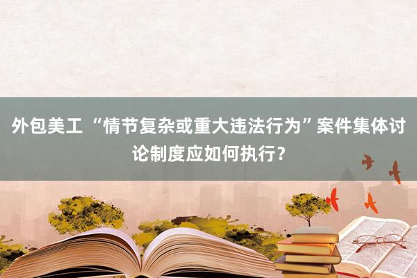 外包美工 “情节复杂或重大违法行为”案件集体讨论制度应如何执行？