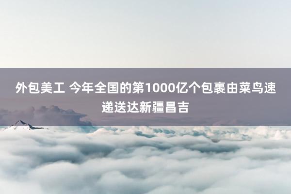 外包美工 今年全国的第1000亿个包裹由菜鸟速递送达新疆昌吉