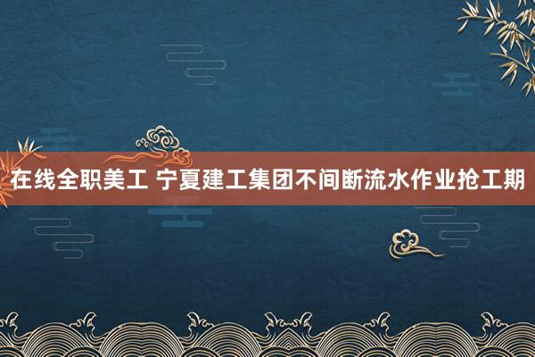 在线全职美工 宁夏建工集团不间断流水作业抢工期