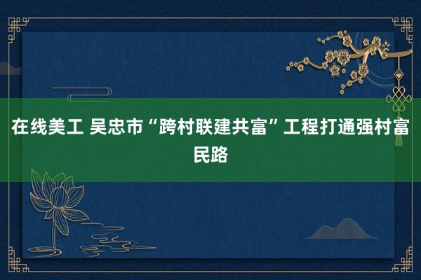 在线美工 吴忠市“跨村联建共富”工程打通强村富民路