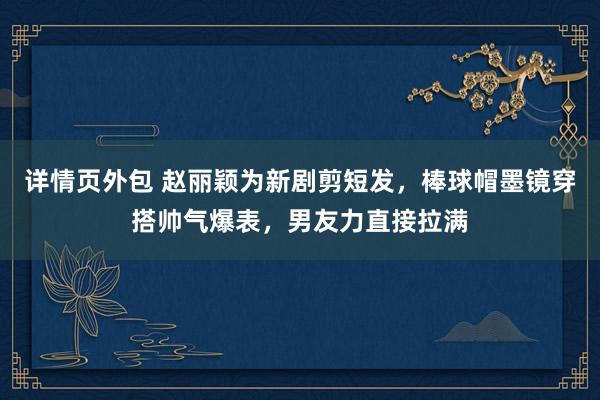 详情页外包 赵丽颖为新剧剪短发，棒球帽墨镜穿搭帅气爆表，男友力直接拉满