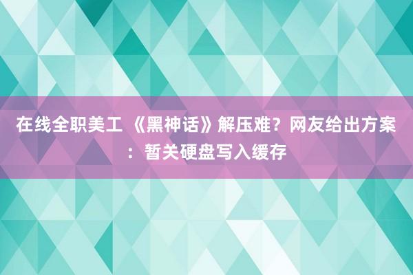 在线全职美工 《黑神话》解压难？网友给出方案：暂关硬盘写入缓存