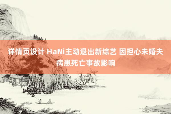 详情页设计 HaNi主动退出新综艺 因担心未婚夫病患死亡事故影响