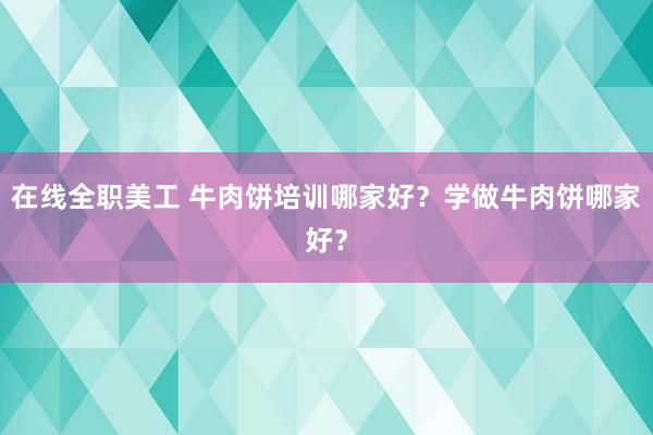 在线全职美工 牛肉饼培训哪家好？学做牛肉饼哪家好？