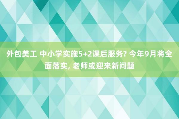 外包美工 中小学实施5+2课后服务? 今年9月将全面落实, 老师或迎来新问题