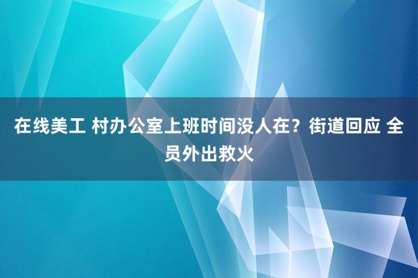 在线美工 村办公室上班时间没人在？街道回应 全员外出救火