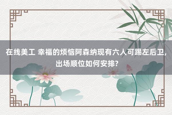 在线美工 幸福的烦恼阿森纳现有六人可踢左后卫, 出场顺位如何安排?