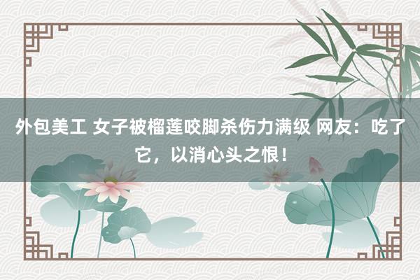 外包美工 女子被榴莲咬脚杀伤力满级 网友：吃了它，以消心头之恨！