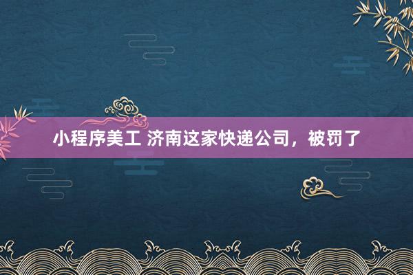 小程序美工 济南这家快递公司，被罚了