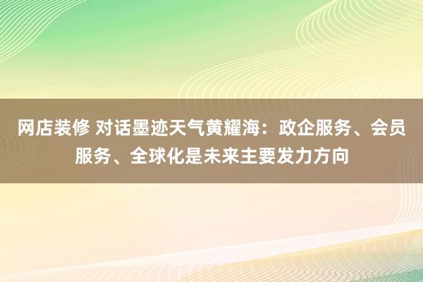 网店装修 对话墨迹天气黄耀海：政企服务、会员服务、全球化是未来主要发力方向