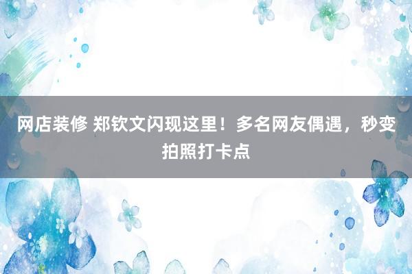 网店装修 郑钦文闪现这里！多名网友偶遇，秒变拍照打卡点