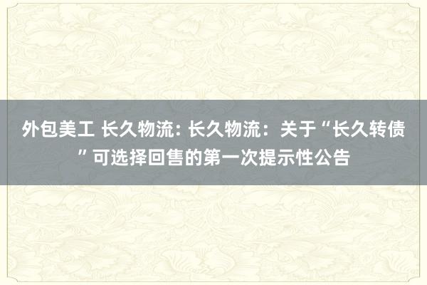 外包美工 长久物流: 长久物流：关于“长久转债”可选择回售的第一次提示性公告