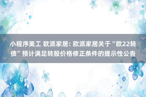 小程序美工 欧派家居: 欧派家居关于“欧22转债”预计满足转股价格修正条件的提示性公告