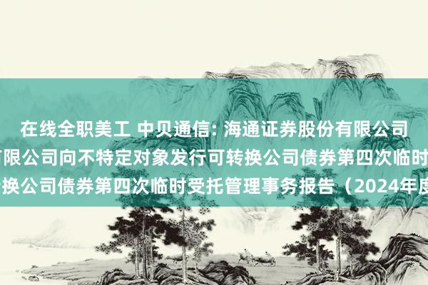 在线全职美工 中贝通信: 海通证券股份有限公司关于中贝通信集团股份有限公司向不特定对象发行可转换公司债券第四次临时受托管理事务报告（2024年度）