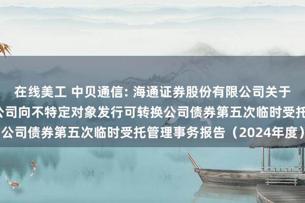 在线美工 中贝通信: 海通证券股份有限公司关于中贝通信集团股份有限公司向不特定对象发行可转换公司债券第五次临时受托管理事务报告（2024年度）