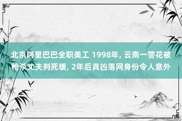 北京阿里巴巴全职美工 1998年, 云南一警花被枪杀丈夫判死缓, 2年后真凶落网身份令人意外