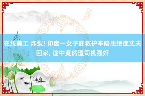 在线美工 炸裂! 印度一女子雇救护车陪患绝症丈夫回家, 途中竟然遭司机强奸