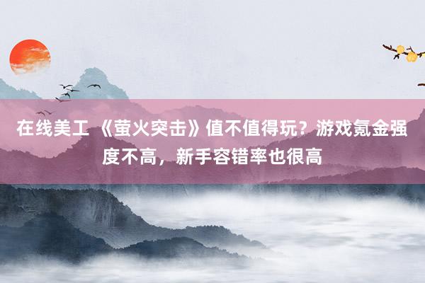 在线美工 《萤火突击》值不值得玩？游戏氪金强度不高，新手容错率也很高