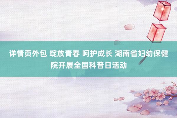 详情页外包 绽放青春 呵护成长 湖南省妇幼保健院开展全国科普日活动