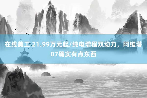 在线美工 21.99万元起/纯电增程双动力，阿维塔07确实有点东西