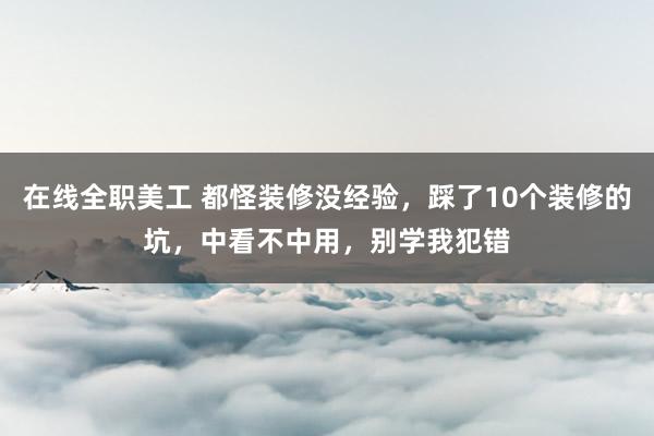 在线全职美工 都怪装修没经验，踩了10个装修的坑，中看不中用，别学我犯错