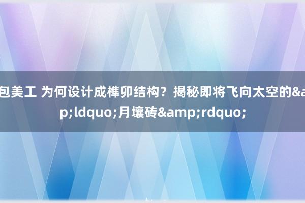 外包美工 为何设计成榫卯结构？揭秘即将飞向太空的&ldquo;月壤砖&rdquo;