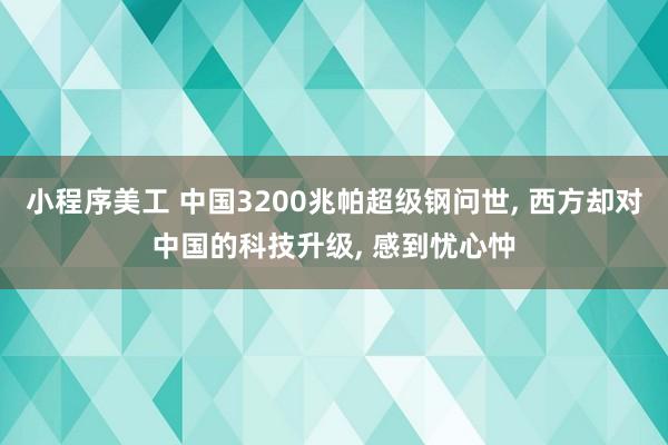 小程序美工 中国3200兆帕超级钢问世, 西方却对中国的科技升级, 感到忧心忡