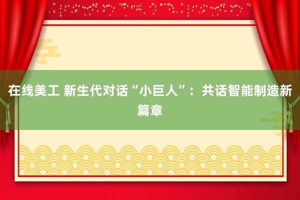 在线美工 新生代对话“小巨人”：共话智能制造新篇章