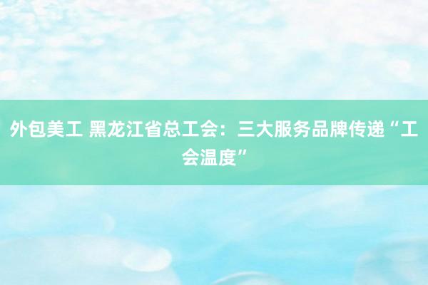 外包美工 黑龙江省总工会：三大服务品牌传递“工会温度”